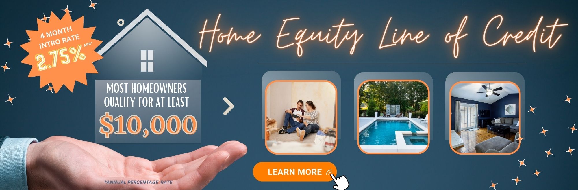 Learn more about our Home Equity Line of Credit. Most home owners qualify for at least $10,000. 4 month intro rate of 2.75% Annual Percentage Rate.